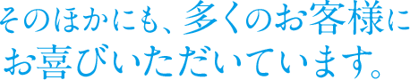 そのほかにも、多くのお客様にお喜びいただいています。