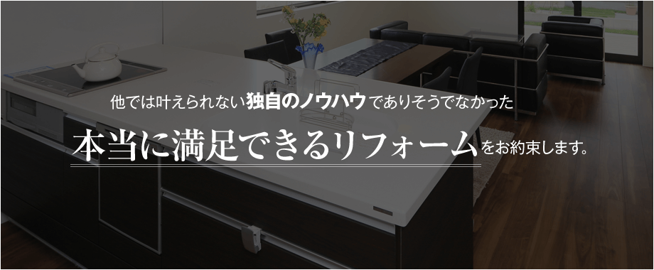 他では叶えられない独自のノウハウでありそうでなかった本当に満足できるリフォームをお約束します。