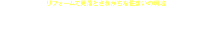リフォームで見落とされがちな住まいの環境　ナオス・テックは住まい環境のすべてをリフォームして本当に安心・安全・心地よい空間を作り出します。